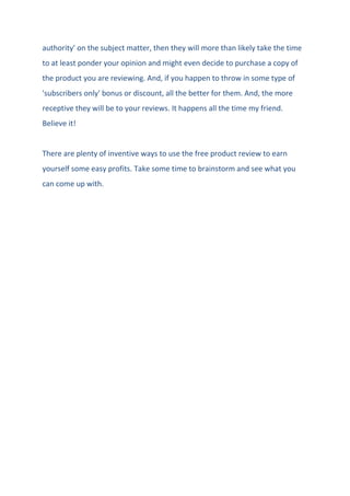 authority' on the subject matter, then they will more than likely take the time
to at least ponder your opinion and might even decide to purchase a copy of
the product you are reviewing. And, if you happen to throw in some type of
'subscribers only' bonus or discount, all the better for them. And, the more
receptive they will be to your reviews. It happens all the time my friend.
Believe it!
There are plenty of inventive ways to use the free product review to earn
yourself some easy profits. Take some time to brainstorm and see what you
can come up with.
 