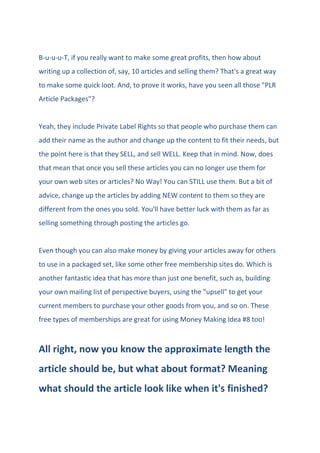 B-u-u-u-T, if you really want to make some great profits, then how about
writing up a collection of, say, 10 articles and selling them? That's a great way
to make some quick loot. And, to prove it works, have you seen all those "PLR
Article Packages"?
Yeah, they include Private Label Rights so that people who purchase them can
add their name as the author and change up the content to fit their needs, but
the point here is that they SELL, and sell WELL. Keep that in mind. Now, does
that mean that once you sell these articles you can no longer use them for
your own web sites or articles? No Way! You can STILL use them. But a bit of
advice, change up the articles by adding NEW content to them so they are
different from the ones you sold. You'll have better luck with them as far as
selling something through posting the articles go.
Even though you can also make money by giving your articles away for others
to use in a packaged set, like some other free membership sites do. Which is
another fantastic idea that has more than just one benefit, such as, building
your own mailing list of perspective buyers, using the "upsell" to get your
current members to purchase your other goods from you, and so on. These
free types of memberships are great for using Money Making Idea #8 too!
All right, now you know the approximate length the
article should be, but what about format? Meaning
what should the article look like when it's finished?
 