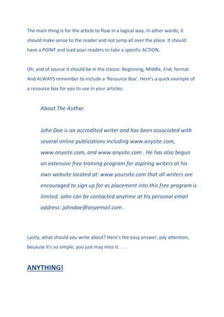 The main thing is for the article to flow in a logical way. In other words, it
should make sense to the reader and not jump all over the place. It should
have a POINT and lead your readers to take a specific ACTION.
Oh, and of course it should be in the classic: Beginning, Middle, End, format.
And ALWAYS remember to include a 'Resource Box'. Here's a quick example of
a resource box for you to use in your articles:
About The Author
John Doe is an accredited writer and has been associated with
several online publications including www.anysite.com,
www.anysite.com, and www.anysite.com . He has also begun
an extensive free training program for aspiring writers at his
own website located at: www.yoursite.com that all writers are
encouraged to sign up for as placement into this free program is
limited. John can be contacted anytime at his personal email
address: johndoe@anyemail.com .
Lastly, what should you write about? Here's the easy answer, pay attention,
because it's so simple, you just may miss it. . . .
ANYTHING!
 
