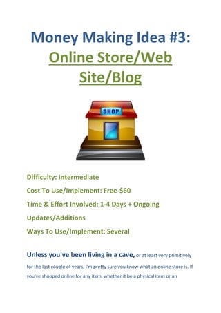 Money Making Idea #3:
Online Store/Web
Site/Blog
Difficulty: Intermediate
Cost To Use/Implement: Free-$60
Time & Effort Involved: 1-4 Days + Ongoing
Updates/Additions
Ways To Use/Implement: Several
Unless you've been living in a cave, or at least very primitively
for the last couple of years, I'm pretty sure you know what an online store is. If
you've shopped online for any item, whether it be a physical item or an
 