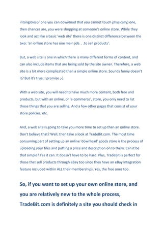 intangible(or one you can download that you cannot touch physically) one,
then chances are, you were shopping at someone's online store. While they
look and act like a basic 'web site' there is one distinct difference between the
two: 'an online store has one main job. . .to sell products'.
But, a web site is one in which there is many different forms of content, and
can also include items that are being sold by the site owner. Therefore, a web
site is a bit more complicated than a simple online store. Sounds funny doesn't
it? But it's true. I promise ;-).
With a web site, you will need to have much more content, both free and
products, but with an online, or 'e-commerce', store, you only need to list
those things that you are selling. And a few other pages that consist of your
store policies, etc.
And, a web site is going to take you more time to set up than an online store.
Don't believe that? Well, then take a look at TradeBit.com. The most time
consuming part of setting up an online 'download' goods store is the process of
uploading your files and putting a price and description on to them. Can it be
that simple? Yes it can. It doesn't have to be hard. Plus, TradeBit is perfect for
those that sell products through eBay too since they have an eBay integration
feature included within ALL their memberships. Yes, the free ones too.
So, if you want to set up your own online store, and
you are relatively new to the whole process,
TradeBit.com is definitely a site you should check in
 
