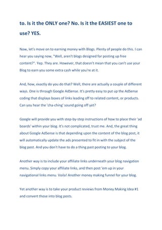 to. Is it the ONLY one? No. Is it the EASIEST one to
use? YES.
Now, let's move on to earning money with Blogs. Plenty of people do this. I can
hear you saying now, "Well, aren't blogs designed for posting up free
content?". Yep. They are. However, that doesn't mean that you can't use your
Blog to earn you some extra cash while you're at it.
And, how, exactly do you do that? Well, there are actually a couple of different
ways. One is through Google AdSense. It's pretty easy to put up the AdSense
coding that displays boxes of links leading off to related content, or products.
Can you hear the 'cha-ching' sound going off yet?
Google will provide you with step-by-step instructions of how to place their 'ad
boards' within your blog. It's not complicated, trust me. And, the great thing
about Google AdSense is that depending upon the content of the blog post, it
will automatically update the ads presented to fit in with the subject of the
blog post. And you don't have to do a thing past posting to your blog.
Another way is to include your affiliate links underneath your blog navigation
menu. Simply copy your affiliate links, and then post 'em up in your
navigational links menu. Voila! Another money making funnel for your blog.
Yet another way is to take your product reviews from Money Making Idea #1
and convert those into blog posts.
 