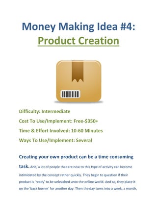 Money Making Idea #4:
Product Creation
Difficulty: Intermediate
Cost To Use/Implement: Free-$350+
Time & Effort Involved: 10-60 Minutes
Ways To Use/Implement: Several
Creating your own product can be a time consuming
task. And, a lot of people that are new to this type of activity can become
intimidated by the concept rather quickly. They begin to question if their
product is 'ready' to be unleashed unto the online world. And so, they place it
on the 'back burner' for another day. Then the day turns into a week, a month,
 