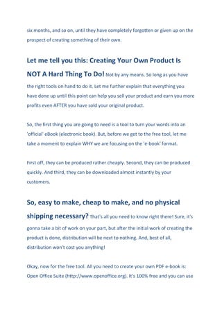 six months, and so on, until they have completely forgotten or given up on the
prospect of creating something of their own.
Let me tell you this: Creating Your Own Product Is
NOT A Hard Thing To Do! Not by any means. So long as you have
the right tools on hand to do it. Let me further explain that everything you
have done up until this point can help you sell your product and earn you more
profits even AFTER you have sold your original product.
So, the first thing you are going to need is a tool to turn your words into an
'official' eBook (electronic book). But, before we get to the free tool, let me
take a moment to explain WHY we are focusing on the 'e-book' format.
First off, they can be produced rather cheaply. Second, they can be produced
quickly. And third, they can be downloaded almost instantly by your
customers.
So, easy to make, cheap to make, and no physical
shipping necessary? That's all you need to know right there! Sure, it's
gonna take a bit of work on your part, but after the initial work of creating the
product is done, distribution will be next to nothing. And, best of all,
distribution won't cost you anything!
Okay, now for the free tool. All you need to create your own PDF e-book is:
Open Office Suite (http://www.openoffice.org). It's 100% free and you can use
 