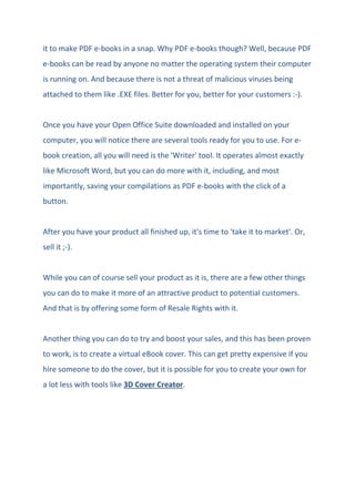 it to make PDF e-books in a snap. Why PDF e-books though? Well, because PDF
e-books can be read by anyone no matter the operating system their computer
is running on. And because there is not a threat of malicious viruses being
attached to them like .EXE files. Better for you, better for your customers :-).
Once you have your Open Office Suite downloaded and installed on your
computer, you will notice there are several tools ready for you to use. For e-
book creation, all you will need is the 'Writer' tool. It operates almost exactly
like Microsoft Word, but you can do more with it, including, and most
importantly, saving your compilations as PDF e-books with the click of a
button.
After you have your product all finished up, it's time to 'take it to market'. Or,
sell it ;-).
While you can of course sell your product as it is, there are a few other things
you can do to make it more of an attractive product to potential customers.
And that is by offering some form of Resale Rights with it.
Another thing you can do to try and boost your sales, and this has been proven
to work, is to create a virtual eBook cover. This can get pretty expensive if you
hire someone to do the cover, but it is possible for you to create your own for
a lot less with tools like 3D Cover Creator.
 