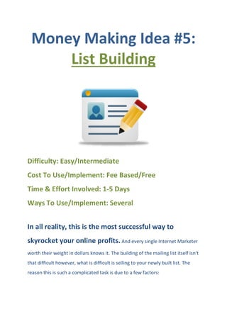 Money Making Idea #5:
List Building
Difficulty: Easy/Intermediate
Cost To Use/Implement: Fee Based/Free
Time & Effort Involved: 1-5 Days
Ways To Use/Implement: Several
In all reality, this is the most successful way to
skyrocket your online profits. And every single Internet Marketer
worth their weight in dollars knows it. The building of the mailing list itself isn't
that difficult however, what is difficult is selling to your newly built list. The
reason this is such a complicated task is due to a few factors:
 