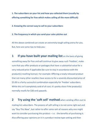 1. The subscribers on your list and how you collected them (usually by
offering something for free which makes selling all the more difficult)
2. Knowing the correct way to sell to your subscribers
3. The frequency in which you send your sales pitches out
All the above combined can create an extremely tough selling arena for you.
But, here are some tips to help you:
1 If you have built your mailing list on the basis of giving
something away for free and will continue to give away such 'freebies', make
sure that you offer products or packages that have a substantial value for a
very reduced price if applicable (be sure to stay in accordance with the
product(s) reselling license). For example: Offering a newly released product
that not many other resellers have access to for a severely discounted price of
$5.00 is a fairly successful combination especially for 'freebie' subscribers.
While this isn't completely void of all cost, it's pretty close if the product(s)
normally resells for $30 and upwards.
2 Try using the 'soft sell' method when sending offers out to
mailing list subscribers. The process of soft selling is to not come right out and
say “Buy This Now”, but rather to offer some sort of reasons why one might
want to consider purchasing this product – i.e. : the benefits of purchasing it.
Also offering your opinions on it in a product review type setting and then
 