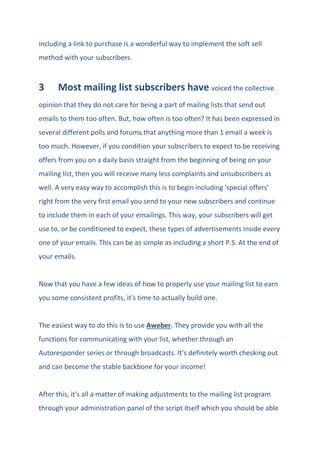 including a link to purchase is a wonderful way to implement the soft sell
method with your subscribers.
3 Most mailing list subscribers have voiced the collective
opinion that they do not care for being a part of mailing lists that send out
emails to them too often. But, how often is too often? It has been expressed in
several different polls and forums that anything more than 1 email a week is
too much. However, if you condition your subscribers to expect to be receiving
offers from you on a daily basis straight from the beginning of being on your
mailing list, then you will receive many less complaints and unsubscribers as
well. A very easy way to accomplish this is to begin including 'special offers'
right from the very first email you send to your new subscribers and continue
to include them in each of your emailings. This way, your subscribers will get
use to, or be conditioned to expect, these types of advertisements inside every
one of your emails. This can be as simple as including a short P.S. At the end of
your emails.
Now that you have a few ideas of how to properly use your mailing list to earn
you some consistent profits, it's time to actually build one.
The easiest way to do this is to use Aweber. They provide you with all the
functions for communicating with your list, whether through an
Autoresponder series or through broadcasts. It’s definitely worth checking out
and can become the stable backbone for your income!
After this, it's all a matter of making adjustments to the mailing list program
through your administration panel of the script itself which you should be able
 