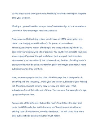 to find pretty easily once you have successfully installed a mailing list program
onto your web site.
Moving on, you will need to set up a ezine/newsletter sign up box somewhere.
Otherwise, how will you get new subscribers?!?
Now, any email list building system should have an HTML subscription pre-
made code hanging around inside of it for you to access and use.
Then it's just simply a matter of finding it, and 'copy and pasting' the HTML
code into your existing web site or product. You could even generate your own
squeeze page if you want to get really fancy (and also grab the immediate
attention of your site visitors!). Not to be outdone, the idea of making use of a
pop up window can be quite an attention getter and maybe even recruit more
subscribers when they see them.
Now, a squeeze page is simply a plain old HTML page that is designed to do
one thing and one thing only… make your site visitors subscribe to your mailing
list. Therefore, it would be fairly easy to 'copy and paste' your HTML
subscription form info inside one of these. You can see a fine example of a sign
up system in place here.
Pop ups are a little different. But not too much. You still need to copy and
paste the HTML code, but in this instance you'll need to do that within an
existing code of another sort, usually a JavaScript. This will take a little more
skill, but can still be done without too much hassle.
 