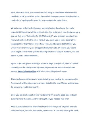 With all of that aside, the most important thing to remember wherever you
decide to 'stick' your HTML subscriber code is how you present the description
or details of signing up for your list to your potential subscribers.
What I mean is that by letting your potential subscribers know the really
important things they will be getting is dire. For instance, if you simply put up a
pop up that says: “Subscribe To My Mailing List”, you probably won't get too
many subscribers. On the other hand, if you made use of some descriptive
language like: “Sign Up For More Tips, Tools, And Bargains 100% FREE” you
would more than likely see a bigger subscription rate. Of course you would
want to get a little more specific detailing what your subject matter is, but the
above is just a simple example.
Again, if the thought of building a ‘squeeze page’ puts you off, then it’s worth
checking out the ready-made squeeze page template and auto-responder
system Super Sales Machine which has everything done for you.
There is also one other way to begin building your mailing list to make profits
from, which will be discussed in greater detail in the next Money Making Idea.
So be sure to read it thoroughly.
Once you get the hang of all this 'list building' it's a really good idea to begin
building more than one. And you thought all you needed was one!
Most successful Internet Marketers that consistently earn 5 figures and up a
month do have, and run, more than just one list. In fact they have quite a few.
 