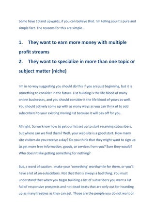 Some have 10 and upwards, if you can believe that. I'm telling you it's pure and
simple fact. The reasons for this are simple…
1. They want to earn more money with multiple
profit streams
2. They want to specialize in more than one topic or
subject matter (niche)
I'm in no way suggesting you should do this if you are just beginning, but it is
something to consider in the future. List building is the life blood of many
online businesses, and you should consider it the life blood of yours as well.
You should actively come up with as many ways as you can think of to add
subscribers to your existing mailing list because it will pay off for you.
All right. So we know how to get our list set up to start receiving subscribers,
but where can we find them? Well, your web site is a good start. How many
site visitors do you receive a day? Do you think that they might want to sign up
to get more free information, goods, or services from you? Sure they would!
Who doesn't like getting something for nothing?
But, a word of caution.. make your 'something' worthwhile for them, or you'll
have a lot of un-subscribers. Not that that is always a bad thing. You must
understand that when you begin building a list of subscribers you want a list
full of responsive prospects and not dead beats that are only out for hoarding
up as many freebies as they can get. Those are the people you do not want on
 