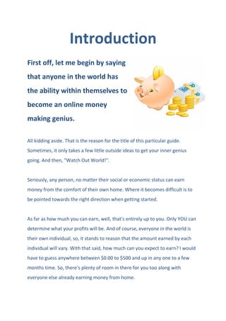 Introduction
First off, let me begin by saying
that anyone in the world has
the ability within themselves to
become an online money
making genius.
All kidding aside. That is the reason for the title of this particular guide.
Sometimes, it only takes a few little outside ideas to get your inner genius
going. And then, "Watch Out World!".
Seriously, any person, no matter their social or economic status can earn
money from the comfort of their own home. Where it becomes difficult is to
be pointed towards the right direction when getting started.
As far as how much you can earn, well, that's entirely up to you. Only YOU can
determine what your profits will be. And of course, everyone in the world is
their own individual, so, it stands to reason that the amount earned by each
individual will vary. With that said, how much can you expect to earn? I would
have to guess anywhere between $0.00 to $500 and up in any one to a few
months time. So, there's plenty of room in there for you too along with
everyone else already earning money from home.
 