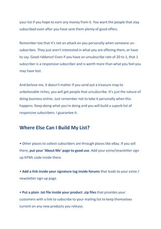your list if you hope to earn any money from it. You want the people that stay
subscribed even after you have sent them plenty of good offers.
Remember too that it's not an attack on you personally when someone un-
subscribes. They just aren't interested in what you are offering them, or have
to say. Good riddance! Even if you have an unsubscribe rate of 20 to 1, that 1
subscriber is a responsive subscriber and is worth more than what you feel you
may have lost.
And believe me, it doesn't matter if you send out a treasure map to
unbelievable riches, you will get people that unsubscribe. It's just the nature of
doing business online. Just remember not to take it personally when this
happens. Keep doing what you're doing and you will build a superb list of
responsive subscribers. I guarantee it.
Where Else Can I Build My List?
• Other places to collect subscribers are through places like eBay. If you sell
there, put your 'About Me' page to good use. Add your ezine/newsletter sign
up HTML code inside there.
• Add a link inside your signature tag inside forums that leads to your ezine /
newsletter sign up page.
• Put a plain .txt file inside your product .zip files that provides your
customers with a link to subscribe to your mailing list to keep themselves
current on any new products you release.
 
