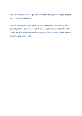 These are all useful ways to get new subscribers onto your mailing list and get
your offers in front of them.
One last point concerning list building, you don't have to have a subscriber
base of 50,000 to earn money with it. But the higher your number, the more
profits you will be able to earn by getting your offers in front of more eyeballs
each time you send one off.
 