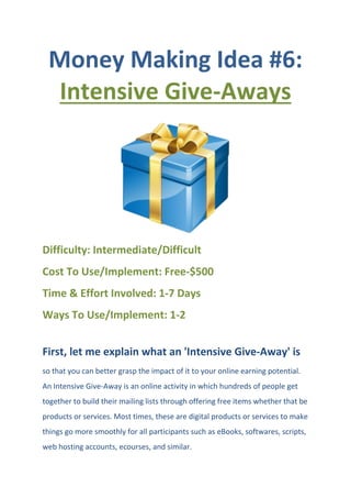 Money Making Idea #6:
Intensive Give-Aways
Difficulty: Intermediate/Difficult
Cost To Use/Implement: Free-$500
Time & Effort Involved: 1-7 Days
Ways To Use/Implement: 1-2
First, let me explain what an 'Intensive Give-Away' is
so that you can better grasp the impact of it to your online earning potential.
An Intensive Give-Away is an online activity in which hundreds of people get
together to build their mailing lists through offering free items whether that be
products or services. Most times, these are digital products or services to make
things go more smoothly for all participants such as eBooks, softwares, scripts,
web hosting accounts, ecourses, and similar.
 
