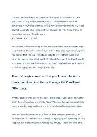 The most exciting thing about Intensive Give-Aways is that unless you are
personally running the whole show, it won't cost you one thin dime to
participate. Now, not only is this a terrific way to build your mailing list, or add
new subscribers to your existing list(s), it also provides you with a chance to
earn a little extra 'on the side' cash.
So just how do you do this?
As explained in Money Making Idea #5, you will need to have a squeeze page
already set up. This is not very difficult to do. In fact, once you've made up one,
you can use that one as a template, or base, to create others giving your
subscriber sign up page a look and feel that matches that of the Give-Away. Or,
you can opt to keep it really simple and just send the Give-Away participants to
your existing page without changing anything.
The real magic comes in after you have collected a
new subscriber. And that is through the One-Time-
Offer page.
What happens is once a person decides to subscribe to your ezine/newsletter,
fills in their information, and hits the 'Submit' button, they will immediately be
taken to another page in place of the tired old 'thanks for subscribing' page.
Now you have the power to put in front of them whatever you wish to. Of
course you should include a little “Thanks for signing up to XYZ mailing list.” on
the page. But the real magic is what else you include, a la the one-time-offer!
 