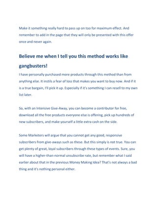 Make it something really hard to pass up on too for maximum effect. And
remember to add in the page that they will only be presented with this offer
once and never again.
Believe me when I tell you this method works like
gangbusters!
I have personally purchased more products through this method than from
anything else. It instils a fear of loss that makes you want to buy now. And if it
is a true bargain, I'll pick it up. Especially if it's something I can resell to my own
list later.
So, with an Intensive Give-Away, you can become a contributor for free,
download all the free products everyone else is offering, pick up hundreds of
new subscribers, and make yourself a little extra cash on the side.
Some Marketers will argue that you cannot get any good, responsive
subscribers from give-aways such as these. But this simply is not true. You can
get plenty of great, loyal subscribers through these types of events. Sure, you
will have a higher-than-normal unsubscribe rate, but remember what I said
earlier about that in the previous Money Making Idea? That's not always a bad
thing and it's nothing personal either.
 