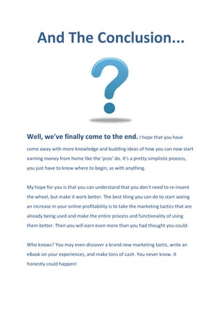 And The Conclusion...
Well, we've finally come to the end. I hope that you have
come away with more knowledge and budding ideas of how you can now start
earning money from home like the 'pros' do. It's a pretty simplistic process,
you just have to know where to begin, as with anything.
My hope for you is that you can understand that you don't need to re-invent
the wheel, but make it work better. The best thing you can do to start seeing
an increase in your online profitability is to take the marketing tactics that are
already being used and make the entire process and functionality of using
them better. Then you will earn even more than you had thought you could.
Who knows? You may even discover a brand new marketing tactic, write an
eBook on your experiences, and make tons of cash. You never know. It
honestly could happen!
 