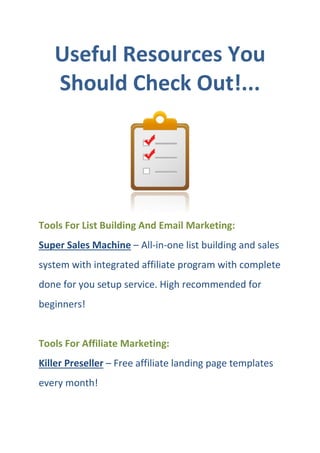 Useful Resources You
Should Check Out!...
Tools For List Building And Email Marketing:
Super Sales Machine – All-in-one list building and sales
system with integrated affiliate program with complete
done for you setup service. High recommended for
beginners!
Tools For Affiliate Marketing:
Killer Preseller – Free affiliate landing page templates
every month!
 