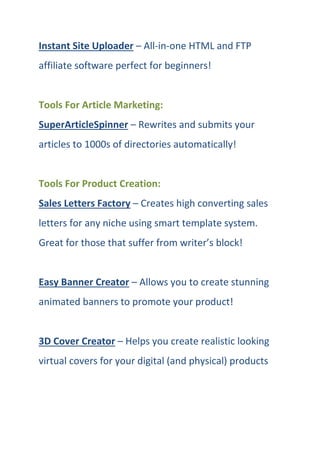 Instant Site Uploader – All-in-one HTML and FTP
affiliate software perfect for beginners!
Tools For Article Marketing:
SuperArticleSpinner – Rewrites and submits your
articles to 1000s of directories automatically!
Tools For Product Creation:
Sales Letters Factory – Creates high converting sales
letters for any niche using smart template system.
Great for those that suffer from writer’s block!
Easy Banner Creator – Allows you to create stunning
animated banners to promote your product!
3D Cover Creator – Helps you create realistic looking
virtual covers for your digital (and physical) products
 