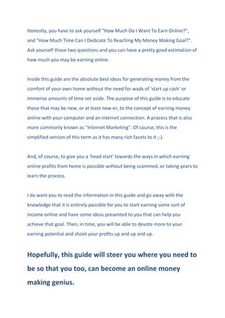 Honestly, you have to ask yourself "How Much Do I Want To Earn Online?",
and "How Much Time Can I Dedicate To Reaching My Money Making Goal?".
Ask yourself those two questions and you can have a pretty good estimation of
how much you may be earning online.
Inside this guide are the absolute best ideas for generating money from the
comfort of your own home without the need for wads of 'start up cash' or
immense amounts of time set aside. The purpose of this guide is to educate
those that may be new, or at least new-er, to the concept of earning money
online with your computer and an internet connection. A process that is also
more commonly known as "Internet Marketing". Of course, this is the
simplified version of this term as it has many rich facets to it ;-).
And, of course, to give you a 'head start' towards the ways in which earning
online profits from home is possible without being scammed, or taking years to
learn the process.
I do want you to read the information in this guide and go away with the
knowledge that it is entirely possible for you to start earning some sort of
income online and have some ideas presented to you that can help you
achieve that goal. Then, in time, you will be able to devote more to your
earning potential and shoot your profits up and up and up.
Hopefully, this guide will steer you where you need to
be so that you too, can become an online money
making genius.
 