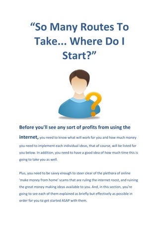 “So Many Routes To
Take... Where Do I
Start?”
Before you'll see any sort of profits from using the
internet, you need to know what will work for you and how much money
you need to implement each individual ideas, that of course, will be listed for
you below. In addition, you need to have a good idea of how much time this is
going to take you as well.
Plus, you need to be savvy enough to steer clear of the plethora of online
'make money from home' scams that are ruling the internet roost, and ruining
the great money making ideas available to you. And, in this section, you're
going to see each of them explained as briefly but effectively as possible in
order for you to get started ASAP with them.
 