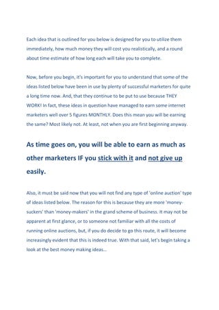 Each idea that is outlined for you below is designed for you to utilize them
immediately, how much money they will cost you realistically, and a round
about time estimate of how long each will take you to complete.
Now, before you begin, it's important for you to understand that some of the
ideas listed below have been in use by plenty of successful marketers for quite
a long time now. And, that they continue to be put to use because THEY
WORK! In fact, these ideas in question have managed to earn some internet
marketers well over 5 figures MONTHLY. Does this mean you will be earning
the same? Most likely not. At least, not when you are first beginning anyway.
As time goes on, you will be able to earn as much as
other marketers IF you stick with it and not give up
easily.
Also, it must be said now that you will not find any type of 'online auction' type
of ideas listed below. The reason for this is because they are more 'money-
suckers' than 'money-makers' in the grand scheme of business. It may not be
apparent at first glance, or to someone not familiar with all the costs of
running online auctions, but, if you do decide to go this route, it will become
increasingly evident that this is indeed true. With that said, let's begin taking a
look at the best money making ideas…
 