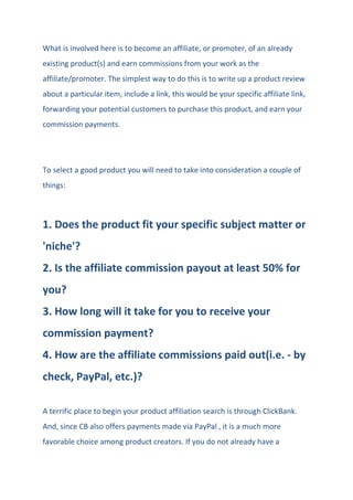 What is involved here is to become an affiliate, or promoter, of an already
existing product(s) and earn commissions from your work as the
affiliate/promoter. The simplest way to do this is to write up a product review
about a particular item, include a link, this would be your specific affiliate link,
forwarding your potential customers to purchase this product, and earn your
commission payments.
To select a good product you will need to take into consideration a couple of
things:
1. Does the product fit your specific subject matter or
'niche'?
2. Is the affiliate commission payout at least 50% for
you?
3. How long will it take for you to receive your
commission payment?
4. How are the affiliate commissions paid out(i.e. - by
check, PayPal, etc.)?
A terrific place to begin your product affiliation search is through ClickBank.
And, since CB also offers payments made via PayPal , it is a much more
favorable choice among product creators. If you do not already have a
 