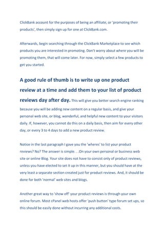 ClickBank account for the purposes of being an affiliate, or 'promoting their
products', then simply sign up for one at ClickBank.com.
Afterwards, begin searching through the ClickBank Marketplace to see which
products you are interested in promoting. Don't worry about where you will be
promoting them, that will come later. For now, simply select a few products to
get you started.
A good rule of thumb is to write up one product
review at a time and add them to your list of product
reviews day after day. This will give you better search engine ranking
because you will be adding new content on a regular basis, and give your
personal web site, or blog, wonderful, and helpful new content to your visitors
daily. If, however, you cannot do this on a daily basis, then aim for every other
day, or every 3 to 4 days to add a new product review.
Notice in the last paragraph I gave you the 'wheres' to list your product
reviews? No? The answer is simple. . .On your own personal or business web
site or online Blog. Your site does not have to consist only of product reviews,
unless you have elected to set it up in this manner, but you should have at the
very least a separate section created just for product reviews. And, it should be
done for both 'normal' web sites and blogs.
Another great way to 'show off' your product reviews is through your own
online forum. Most cPanel web hosts offer 'push button' type forum set ups, so
this should be easily done without incurring any additional costs.
 