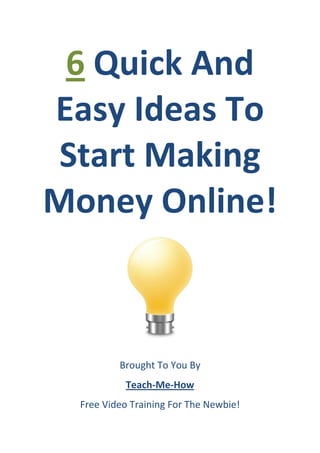 6 Quick And
Easy Ideas To
 Start Making
Money Online!



          Brought To You By
            Teach-Me-How
  Free Video Training For The Newbie!
 