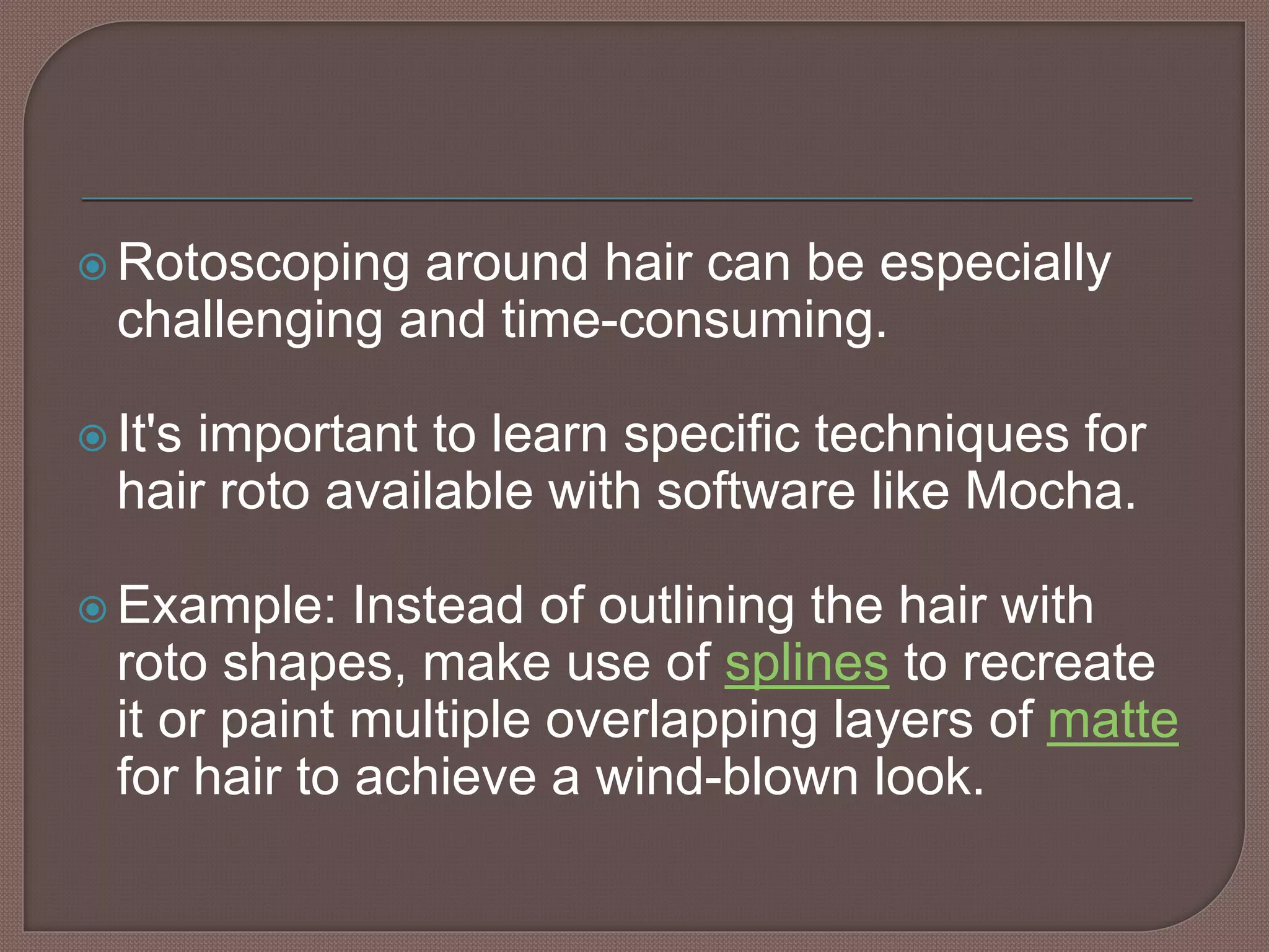  Rotoscoping around hair can be especially
challenging and time-consuming.
 It's important to learn specific techniques for
hair roto available with software like Mocha.
 Example: Instead of outlining the hair with
roto shapes, make use of splines to recreate
it or paint multiple overlapping layers of matte
for hair to achieve a wind-blown look.
 
