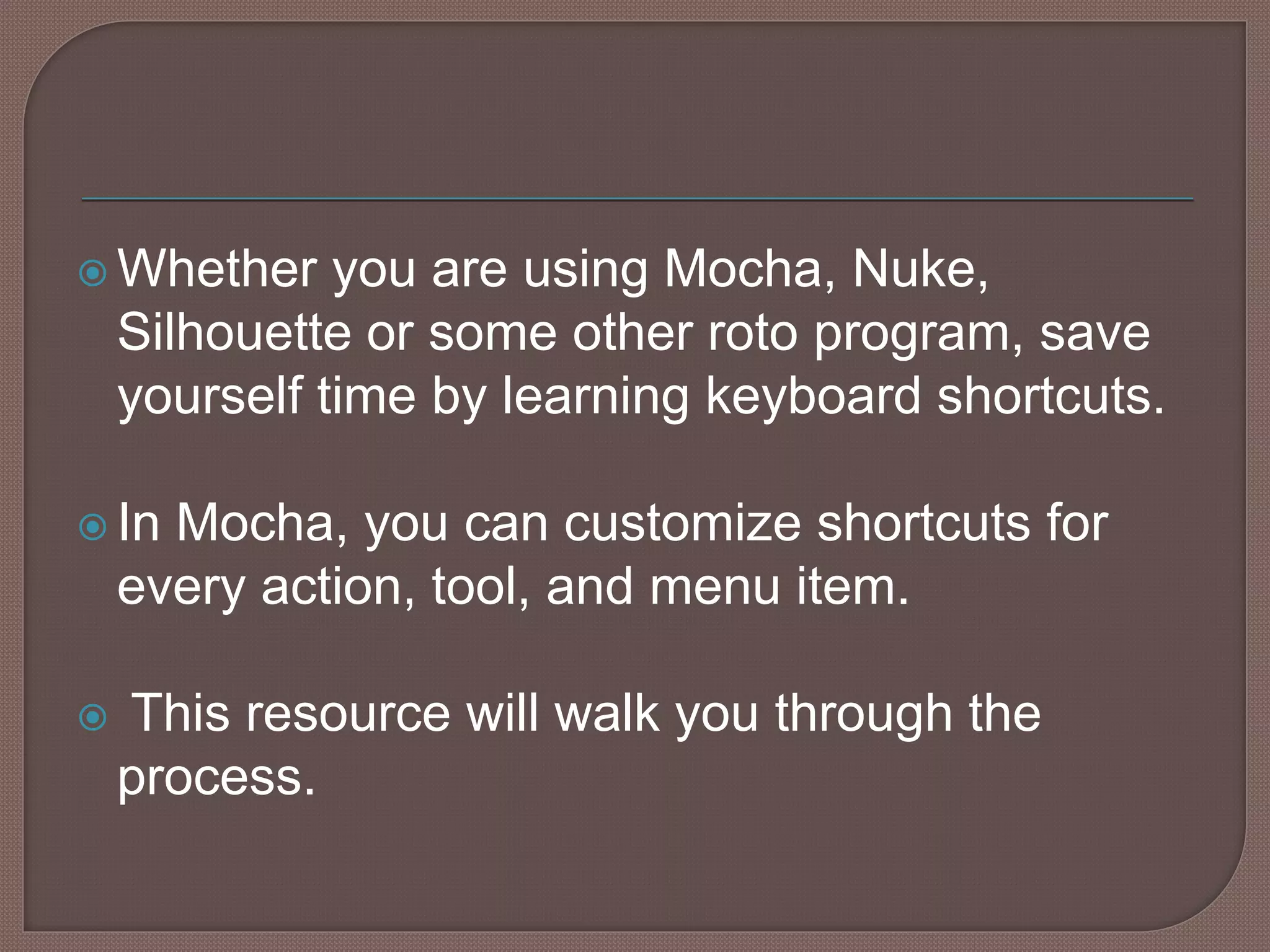  Whether you are using Mocha, Nuke,
Silhouette or some other roto program, save
yourself time by learning keyboard shortcuts.
 In Mocha, you can customize shortcuts for
every action, tool, and menu item.
 This resource will walk you through the
process.
 