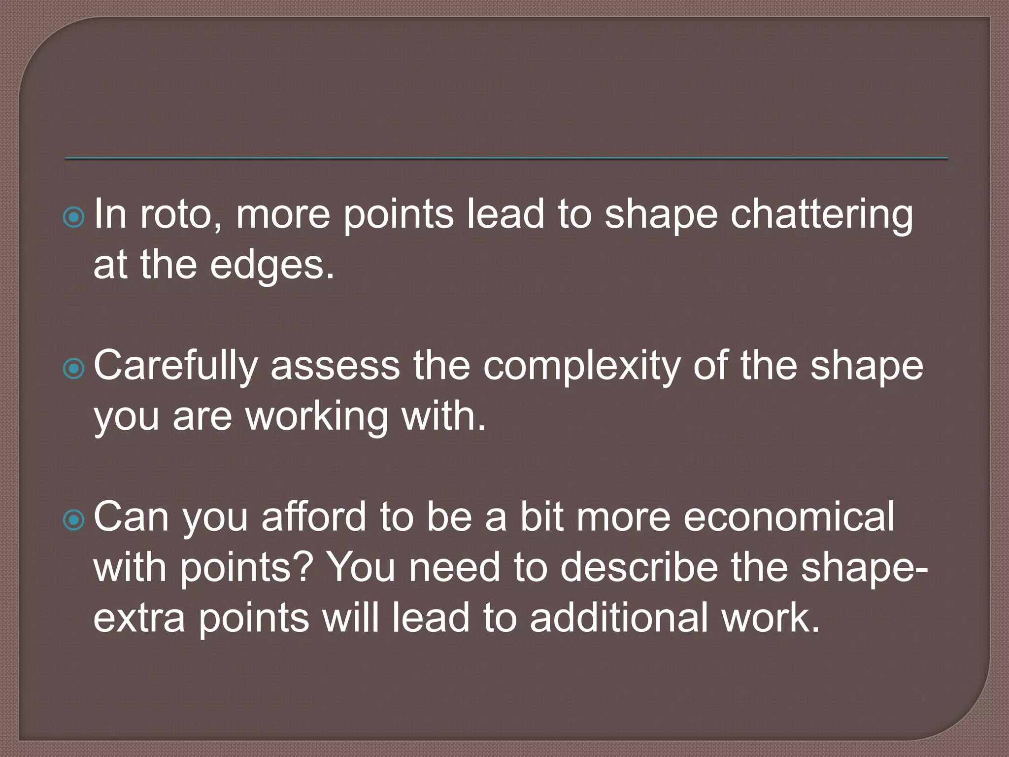  In roto, more points lead to shape chattering
at the edges.
 Carefully assess the complexity of the shape
you are working with.
 Can you afford to be a bit more economical
with points? You need to describe the shape-
extra points will lead to additional work.
 