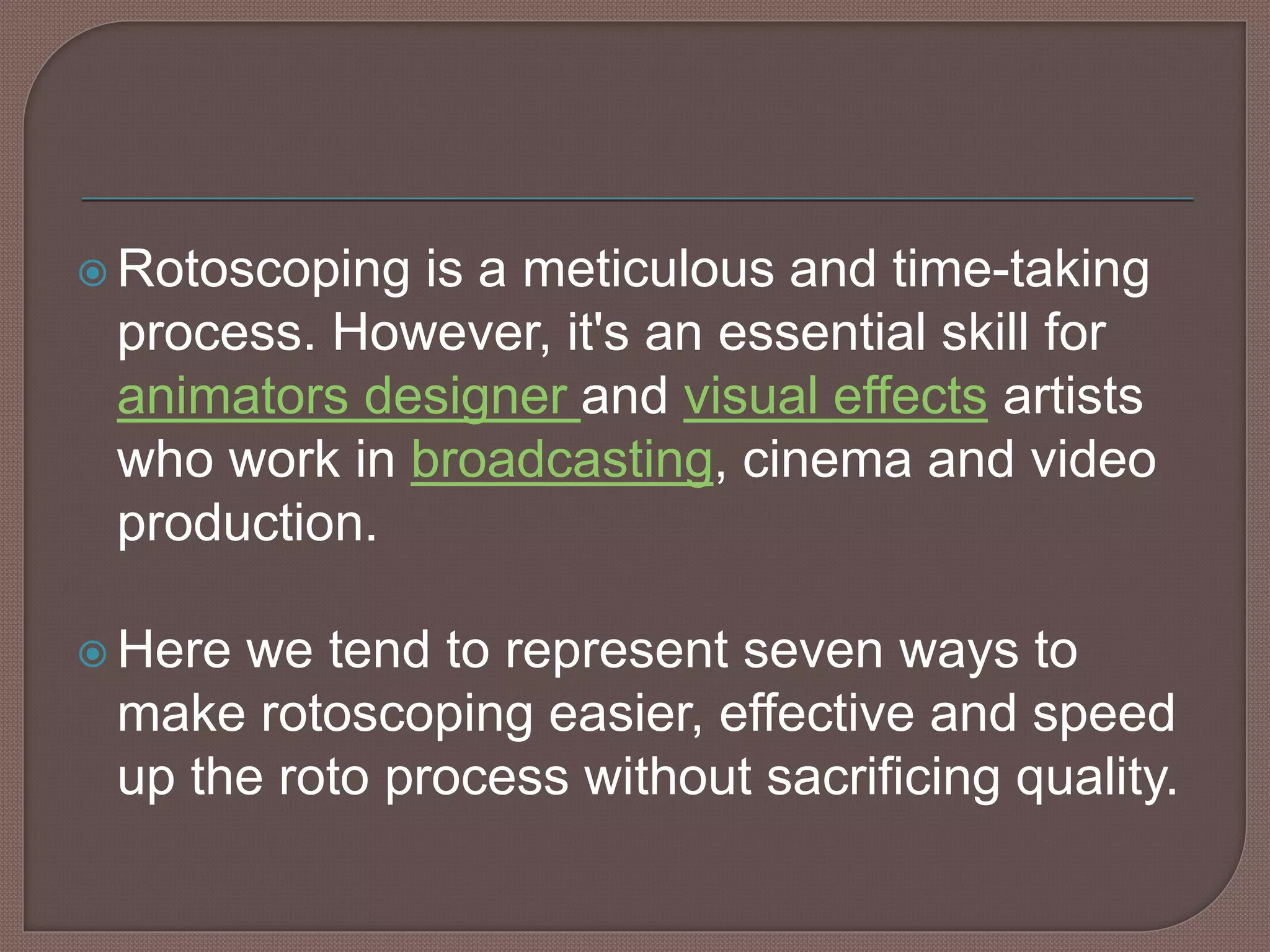  Rotoscoping is a meticulous and time-taking
process. However, it's an essential skill for
animators designer and visual effects artists
who work in broadcasting, cinema and video
production.
 Here we tend to represent seven ways to
make rotoscoping easier, effective and speed
up the roto process without sacrificing quality.
 