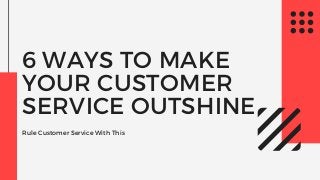 6 WAYS TO MAKE
YOUR CUSTOMER
SERVICE OUTSHINE
Rule Customer Service With This
 