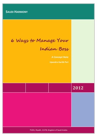 SAUDI HARMONY




   6 Ways to Manage Your
                            Indian Boss
                                          A Concept Note
                                       Upendra Kartik Peri




                                                                2012




                75201, Riyadh, 11578, Kingdom of Saudi Arabia
 