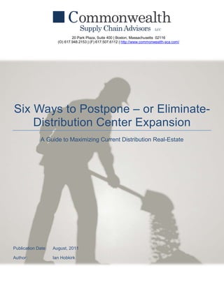 20 Park Plaza, Suite 400 | Boston, Massachusetts 02116
                      (O) 617.948.2153 | (F) 617.507.6112 | http://www.commonwealth-sca.com/




Six Ways to Postpone – or Eliminate-
    Distribution Center Expansion
             A Guide to Maximizing Current Distribution Real-Estate




Publication Date:   August, 2011

Author:             Ian Hobkirk
 