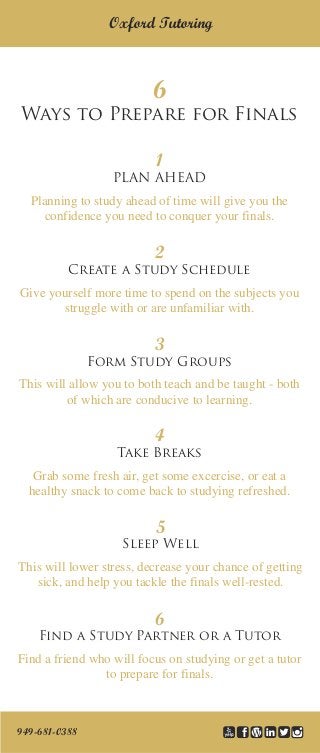 6
Ways to Prepare for Finals
Oxford Tutoring
1
PLAN AHEAD
Planning to study ahead of time will give you the
confidence you need to conquer your finals.
2
Create a Study Schedule
Give yourself more time to spend on the subjects you
struggle with or are unfamiliar with.
3
Form Study Groups
This will allow you to both teach and be taught - both
of which are conducive to learning.
4
Take Breaks
Grab some fresh air, get some excercise, or eat a
healthy snack to come back to studying refreshed.
5
Sleep Well
This will lower stress, decrease your chance of getting
sick, and help you tackle the finals well-rested.
6
Find a Study Partner or a Tutor
Find a friend who will focus on studying or get a tutor
to prepare for finals.
949-681-0388
 
