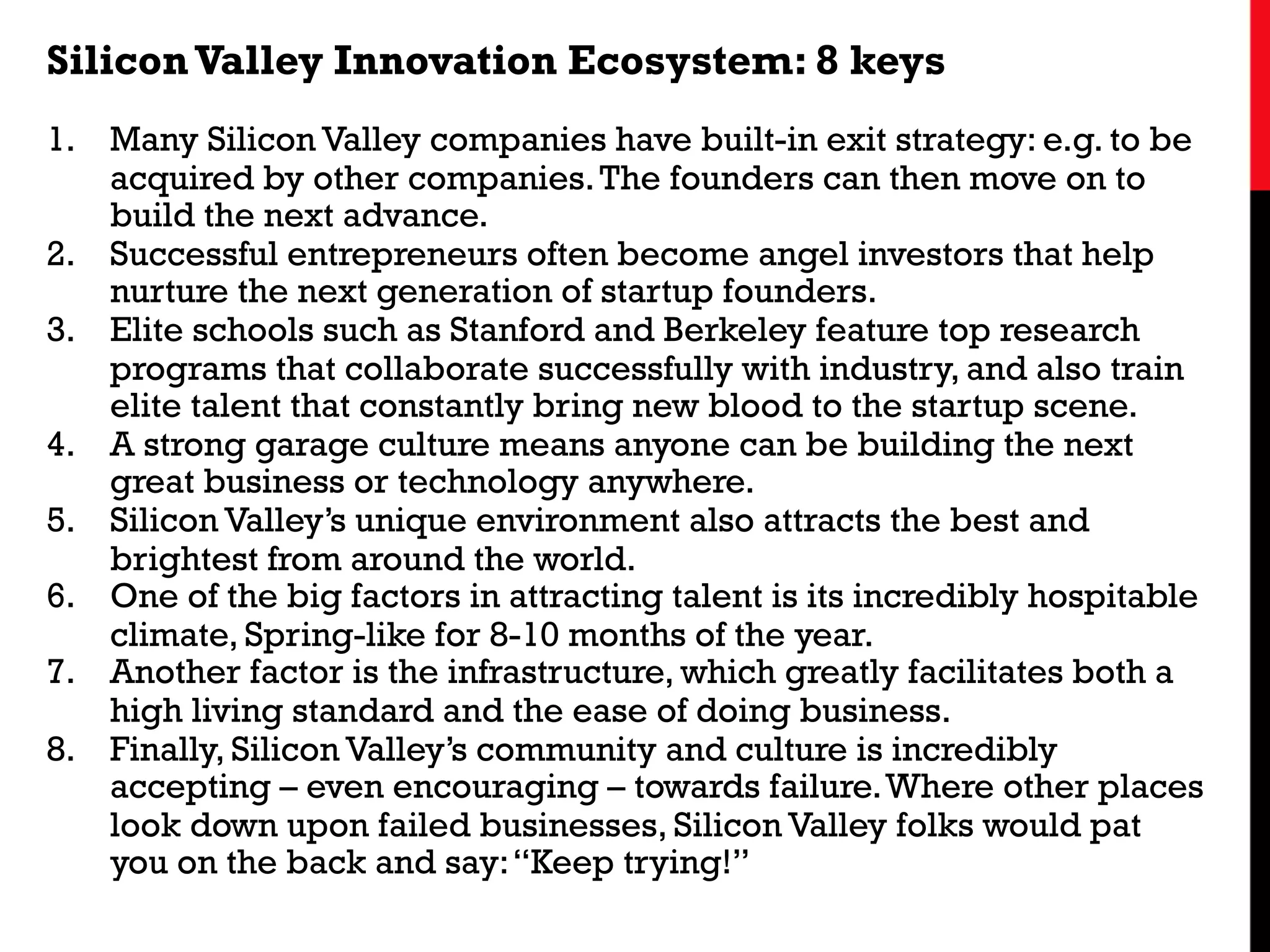 SiliconValley Innovation Ecosystem: 8 keys
1.  Many Silicon Valley companies have built-in exit strategy: e.g. to be
acquired by other companies.The founders can then move on to
build the next advance.
2.  Successful entrepreneurs often become angel investors that help
nurture the next generation of startup founders.
3.  Elite schools such as Stanford and Berkeley feature top research
programs that collaborate successfully with industry, and also train
elite talent that constantly bring new blood to the startup scene.
4.  A strong garage culture means anyone can be building the next
great business or technology anywhere.
5.  Silicon Valley’s unique environment also attracts the best and
brightest from around the world.
6.  One of the big factors in attracting talent is its incredibly hospitable
climate, Spring-like for 8-10 months of the year.
7.  Another factor is the infrastructure, which greatly facilitates both a
high living standard and the ease of doing business.
8.  Finally, Silicon Valley’s community and culture is incredibly
accepting – even encouraging – towards failure.Where other places
look down upon failed businesses, Silicon Valley folks would pat
you on the back and say:“Keep trying!”
 
