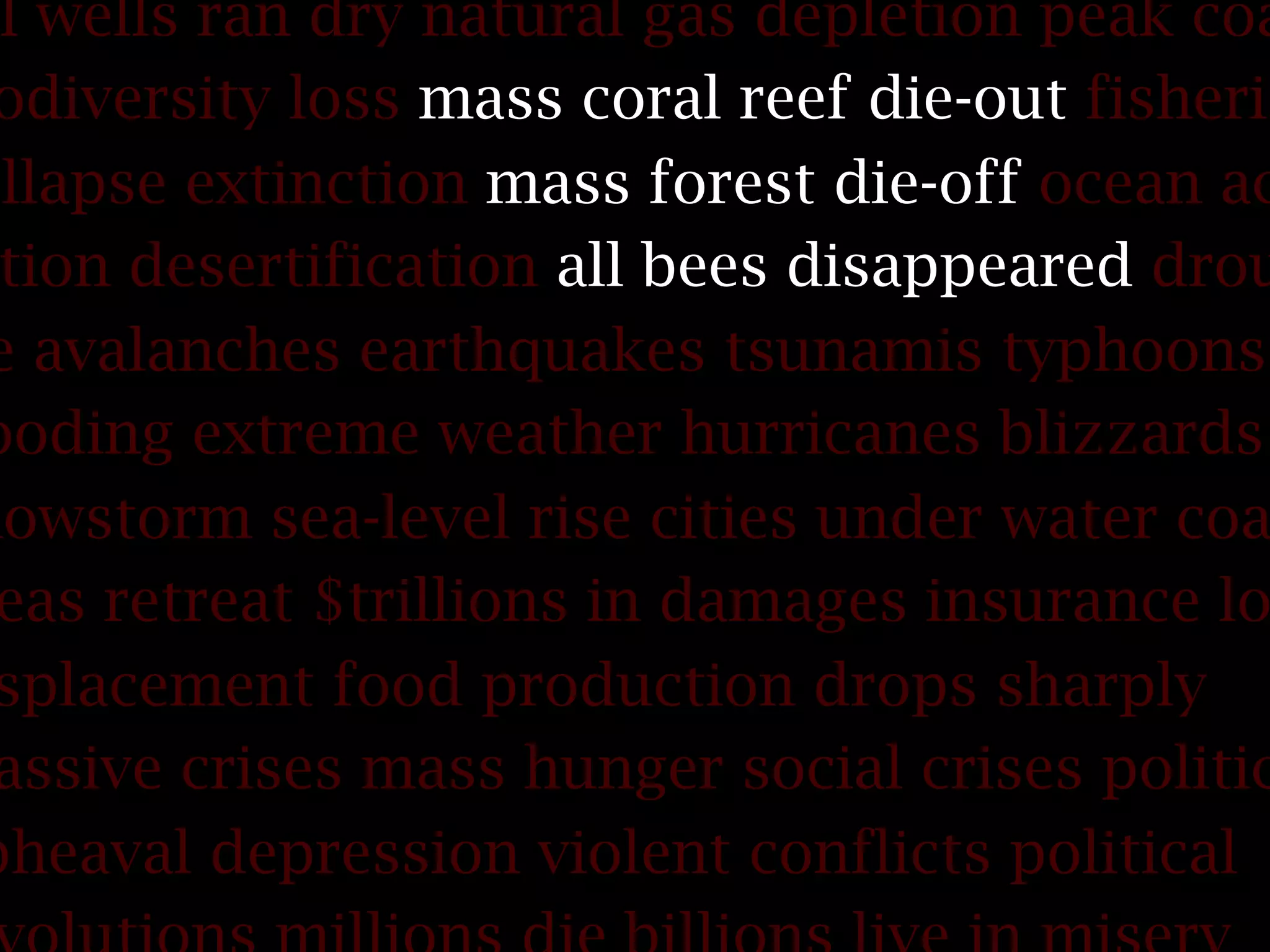 il wells ran dry natural gas depletion peak coa
odiversity loss mass coral reef die-out fisherie
ollapse extinction mass forest die-off ocean ac
tion desertification all bees disappeared drou
e avalanches earthquakes tsunamis typhoons
ooding extreme weather hurricanes blizzards
nowstorm sea-level rise cities under water coa
eas retreat $trillions in damages insurance lo
splacement food production drops sharply
assive crises mass hunger social crises politic
pheaval depression violent conflicts political
 