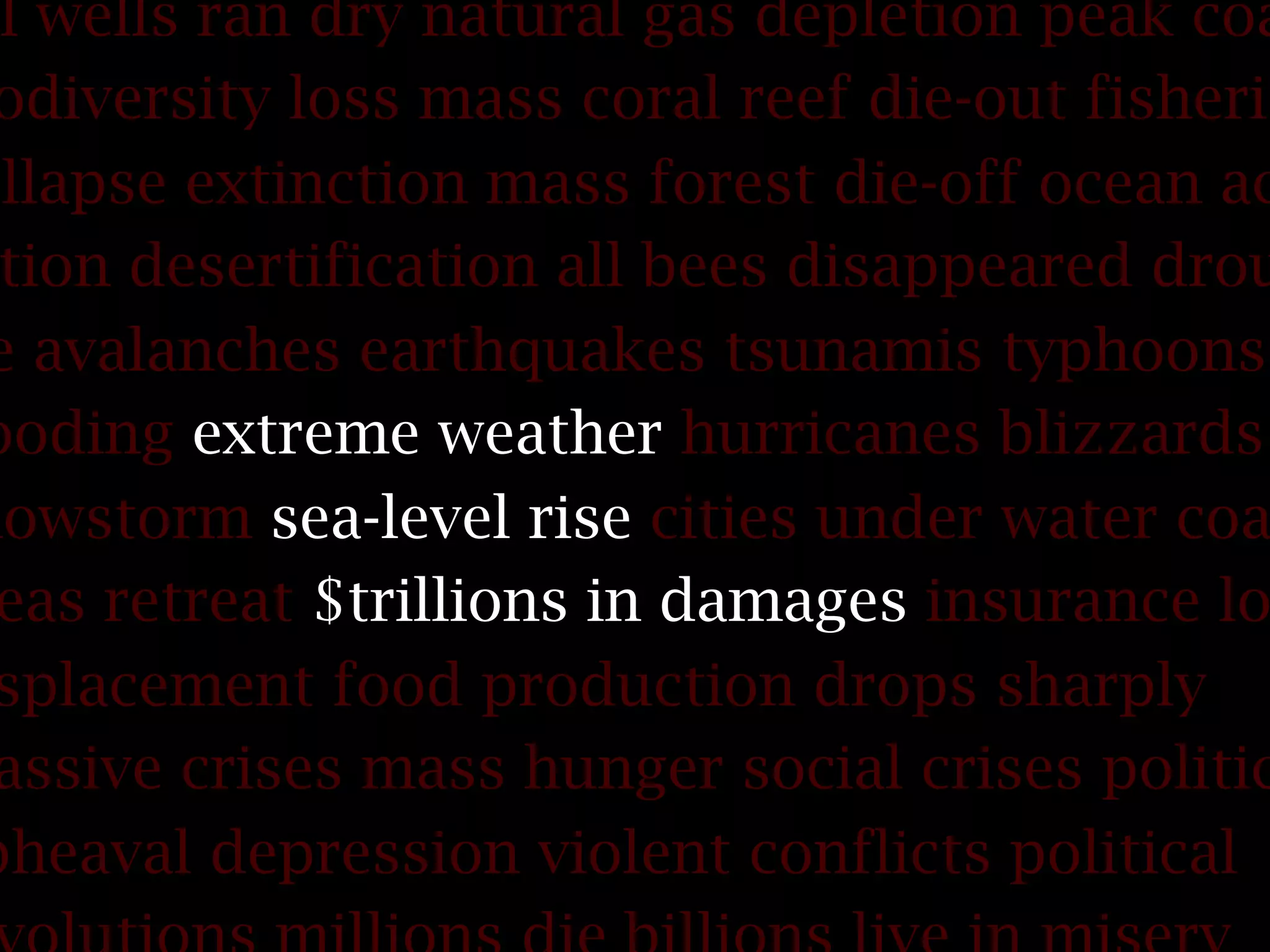 il wells ran dry natural gas depletion peak coa
odiversity loss mass coral reef die-out fisherie
ollapse extinction mass forest die-off ocean ac
tion desertification all bees disappeared drou
e avalanches earthquakes tsunamis typhoons
ooding extreme weather hurricanes blizzards
nowstorm sea-level rise cities under water coa
eas retreat $trillions in damages insurance lo
splacement food production drops sharply
assive crises mass hunger social crises politic
pheaval depression violent conflicts political
 