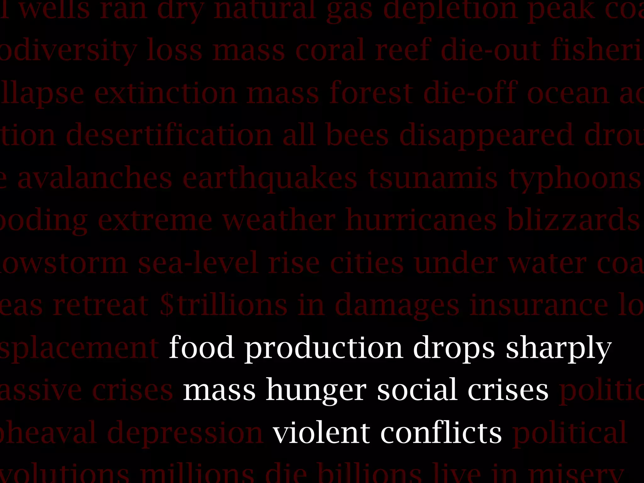 il wells ran dry natural gas depletion peak coa
odiversity loss mass coral reef die-out fisherie
ollapse extinction mass forest die-off ocean ac
tion desertification all bees disappeared drou
e avalanches earthquakes tsunamis typhoons
ooding extreme weather hurricanes blizzards
nowstorm sea-level rise cities under water coa
eas retreat $trillions in damages insurance lo
splacement food production drops sharply
assive crises mass hunger social crises politic
pheaval depression violent conflicts political
 