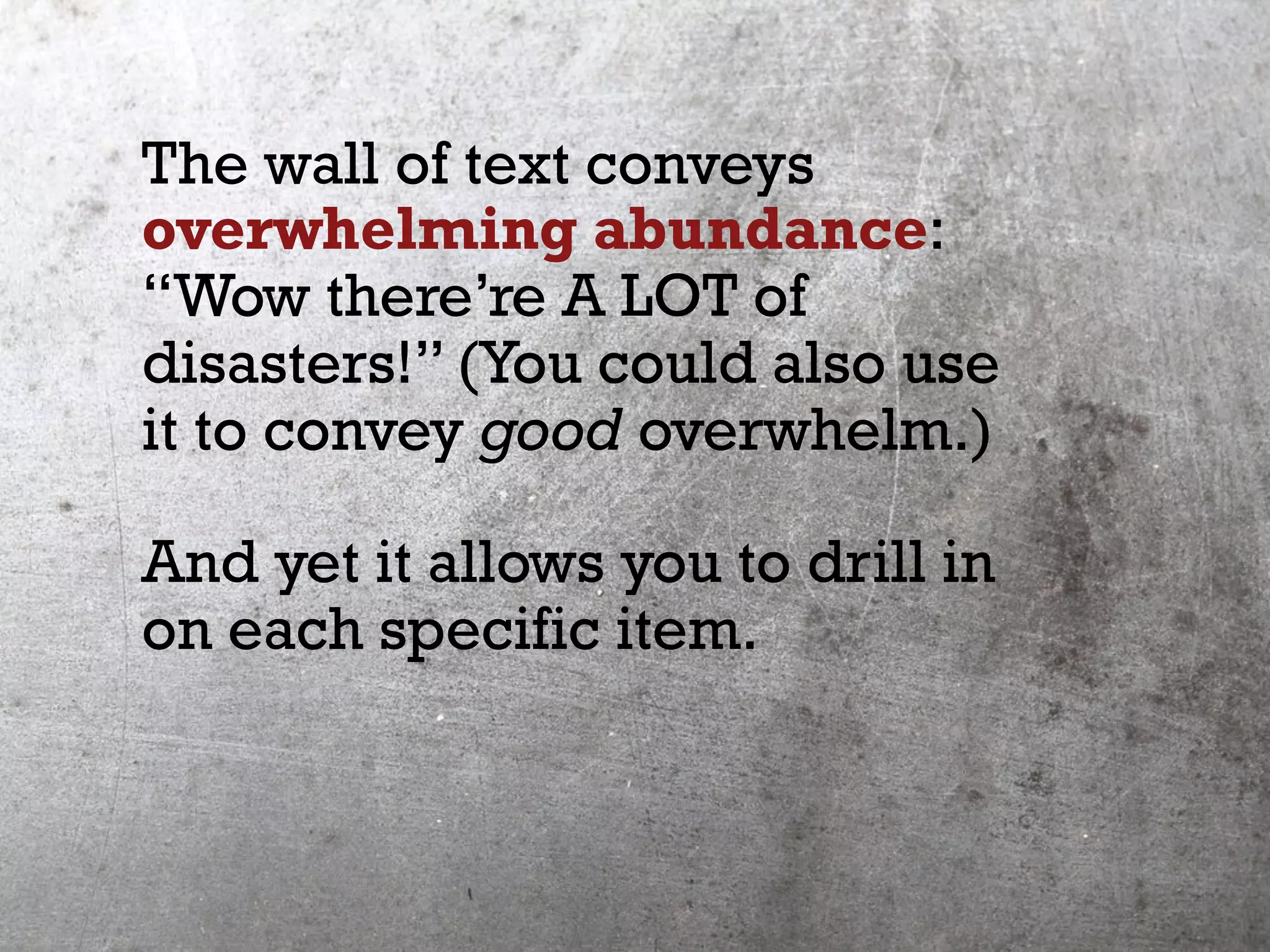 The wall of text conveys
overwhelming abundance:
“Wow there’re A LOT of
disasters!” (You could also use
it to convey good overwhelm.)
And yet it allows you to drill in
on each specific item.
 