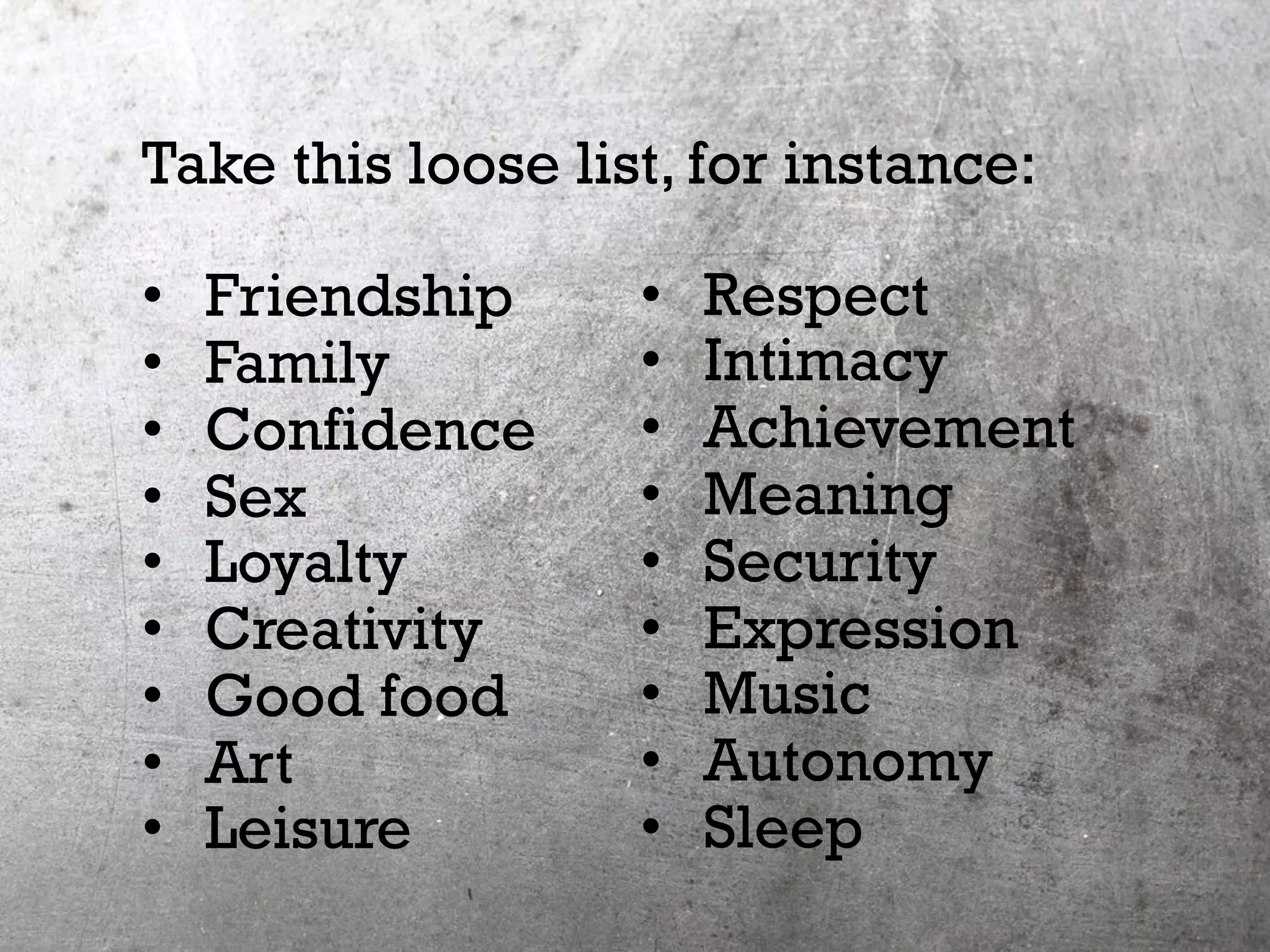 Take this loose list, for instance:
•  Friendship
•  Family
•  Confidence
•  Sex
•  Loyalty
•  Creativity
•  Good food
•  Art
•  Leisure
•  Respect
•  Intimacy
•  Achievement
•  Meaning
•  Security
•  Expression
•  Music
•  Autonomy
•  Sleep
 