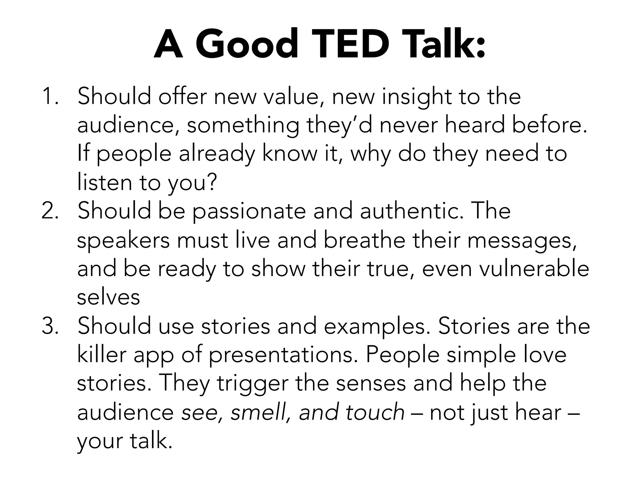 A Good TED Talk:
1.  Should offer new value, new insight to the
audience, something they’d never heard before.
If people already know it, why do they need to
listen to you?
2.  Should be passionate and authentic. The
speakers must live and breathe their messages,
and be ready to show their true, even vulnerable
selves
3.  Should use stories and examples. Stories are the
killer app of presentations. People simple love
stories. They trigger the senses and help the
audience see, smell, and touch – not just hear –
your talk.
 