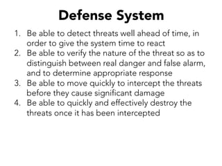 Defense System
1.  Be able to detect threats well ahead of time, in
order to give the system time to react
2.  Be able to verify the nature of the threat so as to
distinguish between real danger and false alarm,
and to determine appropriate response
3.  Be able to move quickly to intercept the threats
before they cause significant damage
4.  Be able to quickly and effectively destroy the
threats once it has been intercepted
 