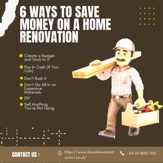Don’t Rush It
Don’t Go All In on
Expensive
Materials
6 WAYS TO SAVE
MONEY ON A HOME
RENOVATION
CONTACT US : +44 20 8682 1021
https://www.doranbrosconstr
uction.co.uk/
DIY
Sell Anything
You’re Not Using
Create a Budget
and Stick to It
Pay In Cash (If You
Can)
 