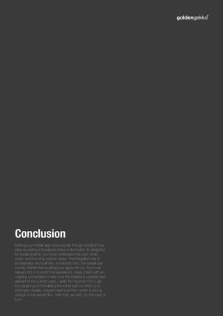 Making your mobile app more popular through social isn’t as
easy as adding a Facebook share or like button. In designing
for social dynamic, you must understand the user, what,
when, and how they want to share. The integration has to
be seamless and built into, not tacked onto, the overall user
journey. Rather than pushing your app’s info out, try to pull
relevant info in to enrich the experience. Keep it fresh with an
ongoing conversation; make sure the material is updated and
relevant to the current users. Lastly, it’s important not to get
too caught up in formulating the social path on which your
information travels, instead make sure the content is strong
enough to be spread first. With that, we wish you the best of
luck!
Conclusion
 