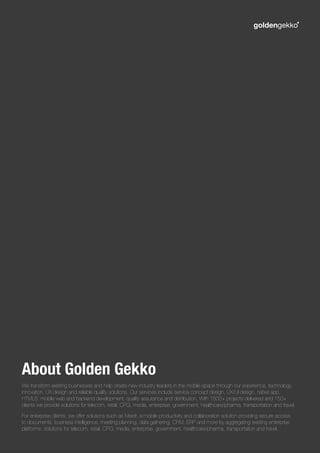 We transform existing businesses and help create new industry leaders in the mobile space through our experience, technology
innovation, UX design and reliable quality solutions. Our services include service concept design, UX/UI design, native app,
HTML5, mobile web and backend development, quality assurance and distribution. With 1500+ projects delivered and 150+
clients we provide solutions for telecom, retail, CPG, media, enterprise, government, healthcare/pharma, transportation and travel.
For enterprise clients, we offer solutions such as Meetr, a mobile productivity and collaboration solution providing secure access
to documents, business intelligence, meeting planning, data gathering, CRM, ERP and more by aggregating existing enterprise
platforms. solutions for telecom, retail, CPG, media, enterprise, government, healthcare/pharma, transportation and travel.
About Golden Gekko
 