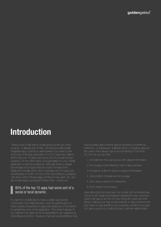 There is a lot of talk about mobile going social, but come
on guys - it already has. In fact, not having a well socially
integrated app could be a deal breaker if you want to rank
at the top of the app store lists. In a 2012 report by Nielson,
80% of the top 15 apps had some sort of a social or local
dynamic. On the other hand, a social addition to your mobile
application could be a total bust. Although there is a large
percentage of top apps that are social, numbers from
Apple and Google show that on average only 3-5 apps are
downloaded a month. On top of that, according to Localytics,
only about 25% of those apps continue to be used. So, why
are so few apps successful? Bottom line - most suck.
In order for a mobile app to have a widely used social
component, the implementation must be well thought out.
Many social components in apps are added as a mechanism
to spread the word of the application. This doesn’t always fly
too well with the users as the social additions are regarded as
shameless promotion. However, there are social additions that
have boosted apps enormously by providing convenience,
interaction, or expression. It all boils down to creating value for
the users; there always has to be something in it for them.
So, how do you do that?
1.	Complement the user journey with relevant information
2.	Encourage social interaction with a clear purpose
3.	Provide an outlet for users to express themselves
4.	Use social to motivate and encourage
5.	Give users a sense of involvement
6.	Don’t make it too intrusive
Apps all across the board are now social, with dominators like
Candy Crush Saga and Instagram leading the way; everyone
wants their app to be the hot new thing with users and their
friends. Making your app social could be a major improvement
and make a huge benefit to your business, whether your goal
is to get a word out or build stronger customer relationships.
Introduction
80% of the top 15 apps had some sort of a
social or local dynamic.
 